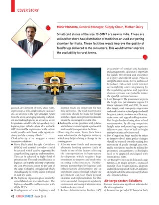 CargoConnect - May 201642
cover story
Small cold stores of the size 10-50MT are new in India. These are
utilised for short-haul distribution of medicines or used as ripening
chamber for fruits. These facilities would improve the quality of
food/drugs delivered to the consumers. This would further improve
the availability to rural towns.
Mihir Mohanta, General Manager, Supply Chain, Mother Dairy
ganised, development of world class ports,
expressways, e-tolls, single window clearance
etc., are all steps in the right direction. Apart
from the above, developing industry-ready tal-
ent and making logistics an attractive sector
for graduates should be the top agenda of every
logistics player in India. Above all; a workable
GST that could be implemented at the earliest
would provide a solid boost to the logistics in-
dustry and the economy of India.”
Chak raborty a lso sug gests some
imperative solutions:
• More Dedicated Freight Corridors
(DFCs) and coastal corridors could
be created which can be supported by
cargo handling capacity and operations.
This can be achieved by higher level of
privatisation. The road to rail balance in
logistics can help the industry to optimise
the cost. Presently, almost 60 per cent of
the cargo is shipped through road which
should ideally be evenly shared with rail
in next few years.
• The highway expansion plan should be
consolidated and executed faster. The
highways should be well connected with
all the DFC’s.
• Development of state highways and
district roads are important for last
mile deliveries. The road maintenance
contracts should be made for longer
stretches. Again, more private investments
should be encouraged to enable this.
• Backing the service providers with policies
and rebates to create logistics parks with
multimodal transportation facilities.
Observing the same, Sivan, lists down
some solutions for the logistics industry
which may help to bring a change in the
coming years:
1.	 Allocate more funds and encourage
alternate funding options: Lack of
funds is one of the factors affecting
the transportation infrastructure
development which requires huge
investment to improve and modernise
existing infrastructure. Public-
private partnerships for logistics and
infrastructure development are an
important source through which the
government can fast track project
clearance and implementation. For this
to be successful, transparent regulatory
environment and easing of administrative
bottlenecks are critical.
2.	 Reduce Administrative Burden: 24*7
availability of services and facilities
including customs clearance is important
for quick processing and clearance
of export and import cargo. Process
simplification needs to be addressed
to reduce transaction costs. Greater
accountability and transparency by
the regulating agencies and paperless
clearance process is expected to reduce
the speed of customs clearance.
3.	 Land Transport: The government expects
the freight tons per kilometre to grow 6.5
times between 2012 and 2032. To meet
this target, road transport congestions
and modernisation related projects should
be given priority to increase efficiency,
reduce cost, and upgrade tolling stations.
Rail freight has been losing share in land
transportation. By offering competitive
freight rates and providing supportive
infrastructure, share of rail in freight
transportation can be increased.
4.	 Port Congestion: Steps need to be taken
to improve dwell time, policy changes
should be oriented towards making free
movement of goods through any port,
traffic restrictions need to be relaxed for
prioritised consignments, technologies
need to be upgraded and aligned with
international ports.
5.	 Air Transport: Increase in dedicated cargo
terminals in major airports, increased
number of air freight stations, adoption
and implementation of the IATA initiative
of paperless for the air cargo supply chain
etc., to reduce delays.
Air cargo sector: Solutions
Kunwar shares some significant solutions for
the air cargo sector:
a) Remove free period of 72 hours for both
 
