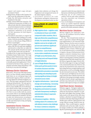 May 2016 - CargoConnect 43
import and export cargo and give
maximum 12 hours.
b) Bring drastic changes in the Customs Act
1962 as per the requirement of the time.
c) Make the AEO policy attractive and
beneficial to the trade.
d) Make customs RMS more attractive. The
withdrawal/suspension of RMS to be
affected only when the violations/defaults
are proved and penal actions are initiated.
e) Trained staff of customs and other
regulatory authorities to be posted
for 24x7 operations for both imports
and exports.
f) Amendment procedures in import for
part-shipment/short landing to be made
online with decentralised delegation of
powers so that advance filing of Bills of
Entry is encouraged.
g) Known shipper and regulated agents’
policy of BCAS to be made more simplified
and attractive so that there are takers for
this concept and the movement of export
cargo becomes faster and cost effective.
Focusing on the air cargo sector being award-
ed ‘Industry Status’ Yedery insists, “Air Cargo
being accorded ‘Infrastructure’ status as per
the Draft National Civil Aviation Policy 2015
means a positive step forward once the policy
is formally passed and implemented. A lot of
investment in the form of time, expertise, au-
tomation and money along with patience will
be the key to overcome the challenges.”
Railways Sector: Solutions
Rani avows, “We are one of the front runners
here as we have already acquired adequate
land where we are setting up large scale
Multimodal Logistics Parks to provide a
one stop solution for all kinds of logistics ser-
vices. The first stage is getting the land and
setting up infrastructure. The state govern-
ments have been very supportive. Firstly, we
have to create suitable state-of-art infrastruc-
ture which involves huge investment. We
have taken major steps and completed few
LPs. Now we are in talks with our custom-
ers to ensure what we are making ultimately
suits the requirements of customers. We have
to tailor our infrastructure according to
the needs and requirements of the custom-
ers like specialised processing, packaging,
warehousing etc.”
Automotive Sector: Solutions
Rathi highlights some solutions:
1.	 3PLs who provide end-to-end integrated
supply chain solutions can change the
fragmented and unorganised nature of
the Indian logistics industry.
2.	Government initiatives for trade
liberalisation and logistics infrastructure
development as mentioned earlier are also
expected to resolve the issues related to trade
bureaucracy and infrastructural bottlenecks.
3.	Phasing out of old commercial
vehicles will not only reduce pollution
but also smoothen out transport
operations in India.
4.	 Focus on development of transporters and
drivers are another important solution
which will go a long way in ensuring the real
growth of the Indian automotive industry.
Maritime Sector: Solutions
Sharma suggests few imperative solu-
tions for the problems faced by Indian
Shipping industry:
He says, “The transportation market in
India is expected to continue offering signif-
icant opportunities to all concerned stake-
holders. However, for the sector to reach its
full potential, the timing and economics
would depend on how the various drivers and
inhibitors evolve in future. While the qual-
ity of road infrastructure is certainly likely
to improve, the pace of infrastructure devel-
opment is critical to minimise losses, both
economic and environmental. In particular,
delays in meeting project timelines should be
minimised, given that only around 52 per cent
(10.39 km as against the target 20 km in 2011–
12) of the daily target of average road length
to be constructed has been met. However, not
only has the demand for road connectivity
been rising, but focus on improving basic road
infrastructure as well as technology adoption
has also increased in recent years. The number
of expressways and highways has increased;
many roads have been widened; electronic toll
collection is becoming increasingly common;
the ‘green channel’ concept is gaining ground,
and inter-state check posts are becoming au-
tomated, with Gujarat serving as an example.”
Cold Chain Sector: Solutions
Mohanta suggests, “Stringent implementa-
tion of Food Safety (FSSAI) regulations is
indirectly forcing food companies to rede-
fine their cold supply chain strategy. What
India needs is the spread of the cold chain
facilities, cold chain/ transport linkages and
retail level cold chain dispensing mechanism.
Smaller units with low capital intensive and
energy efficient storage would be more ap-
propriate. These would improve capacity
utilisation and can become viable. Use of so-
lar energy is another area which could play a
big role in promoting low cost cold chain.”
1.	High Logistics Costs – Logistics costs
is estimated at 14 per cent of GDP,
compared to other countries, this is
high and affects the competitiveness
of India. For sectors like automotive,
logistics cost can be as high as 30
percent and could have significant
impact on competitiveness
2.	Tax structure – Lack of uniform taxes
across states complicates movement
of freight across the borders, thus
increasing costs and frequent delays
in freight deliveries
3.	Lack of Single Window Clearance –
Indian ports perform poorly in terms
of customs clearance and other
administrative procedures associated
with loading and unloading in ports
causing significant delays in freight
movement across states
4.	Logistics Infrastructure – Lack of cold
storage and warehousing , increasing
congestion in ports adding to cost
5.	Regulatory environment is complex
and lacks transparency resulting in
administrative delays in approvals
and clearance
6.	E-Commerce Logistics – With the
evolving nature of e-commerce, last
mile delivery remains a key challenge
for many e-commerce companies
Challenges in Logistics
Industry
cover story
 