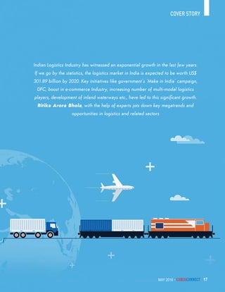 May 2016 - CargoConnect 17
cover story
may 2016 - CargoConnect 17
Indian Logistics Industry has witnessed an exponential growth in the last few years.
If we go by the statistics, the logistics market in India is expected to be worth US$
301.89 billion by 2020. Key initiatives like government’s ‘Make in India’ campaign,
DFC, boost in e-commerce Industry, increasing number of multi-modal logistics
players, development of inland waterways etc., have led to this significant growth.
Ritika Arora Bhola, with the help of experts jots down key megatrends and
opportunities in logistics and related sectors
 
