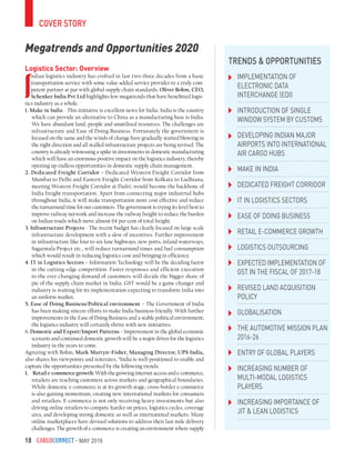 CargoConnect - May 201618
Logistics Sector: Overview
I
ndian logistics industry has evolved in last two three decades from a basic
transportation service with some value-added service provider to a truly com-
petent partner at par with global supply chain standards. Oliver Bohm, CEO,
Schenker India Pvt Ltd highlights few megatrends that have benefitted logis-
tics industry as a whole.
1. Make in India - This initiative is excellent news for India. India is the country
which can provide an alternative to China as a manufacturing base is India.
We have abundant land, people and unutilised resources. The challenges are
infrastructure and Ease of Doing Business. Fortunately the government is
focused on the same and the winds of change have gradually started blowing in
the right direction and all stalled infrastructure projects are being revived. The
country is already witnessing a spike in investments in domestic manufacturing
which will have an enormous positive impact on the logistics industry, thereby
opening up endless opportunities in domestic supply chain management.
2. Dedicated Freight Corridor – Dedicated Western Freight Corridor from
Mumbai to Delhi and Eastern Freight Corridor from Kolkata to Ludhiana,
meeting Western Freight Corridor at Dadri, would become the backbone of
India freight transportation. Apart from connecting major industrial hubs
throughout India, it will make transportation more cost-effective and reduce
the turnaround time for our customers. The government is trying its level best to
improve railway network and increase the railway freight to reduce the burden
on Indian roads which move almost 64 per cent of total freight.
3. Infrastructure Projects - The recent budget has clearly focused on large scale
infrastructure development with a slew of incentives. Further improvement
in infrastructure like four to six lane highways, new ports, inland waterways,
Sagarmala Project etc., will reduce turnaround times and fuel consumption
which would result in reducing logistics cost and bringing in efficiency.
4. IT in Logistics Sectors – Information Technology will be the deciding factor
in the cutting-edge competition. Faster responses and efficient execution
to the ever changing demand of customers will decide the bigger share of
pie of the supply chain market in India. GST would be a game changer and
industry is waiting for its implementation expecting to transform India into
an uniform market.
5. Ease of Doing Business/Political environment – The Government of India
has been making sincere efforts to make India business friendly. With further
improvements in the Ease of Doing Business and a stable political environment;
the logistics industry will certainly thrive with new initiatives.
6. Domestic and Export/Import Patterns – Improvement in the global economic
scenario and continued domestic growth will be a major driver for the logistics
industry in the years to come.
Agreeing with Bohm, Mark Martyn–Fisher, Managing Director, UPS India,
also shares his viewpoints and reiterates, “India is well-positioned to enable and
capture the opportunities presented by the following trends:
1.	 Retail e-commerce growth: With the growing internet access and e-commerce,
retailers are reaching customers across markets and geographical boundaries.
While domestic e-commerce is at its growth stage, cross-border e-commerce
is also gaining momentum, creating new international markets for consumers
and retailers. E-commerce is not only receiving heavy investments but also
driving online retailers to compete harder on prices, logistics cycles, coverage
area, and developing strong domestic as well as international markets. Many
online marketplaces have devised solutions to address their last mile delivery
challenges. The growth of e-commerce is creating an environment where supply
Implementation of
Electronic Data
Interchange (EDI)
Introduction of Single
Window System by customs
Developing Indian major
airports into international
air cargo hubs
Make in India
Dedicated Freight Corridor
IT in Logistics Sectors
Ease of doing business
Retail e-commerce growth
Logistics outsourcing
expected implementation of
GST in the fiscal of 2017-18
Revised Land Acquisition
Policy
Globalisation
The Automotive Mission Plan
2016-26
Entry of global players
Increasing number of
multi-modal logistics
players
Increasing importance of
JIT & Lean Logistics
Trends & Opportunities
cover story
Megatrends and Opportunities 2020
 