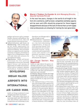 CargoConnect - May 201624
products and services such as consumer
durables, education and healthcare. Due
to low penetration levels, India will
remain attractive in the next ten years.
•	Industrialisation and Focus on
Manufacturing – Make in India opens
up new market opportunities for
industrial expansion in both traditional
and hi-tech industries. The Government
reforms are targeted towards removing
restrictions on business environment to
improve Ease of Doing Business which
will make India more attractive for
international investment.
•	Digitalisation – Mobile and internet
penetration has been grow ing
exponentially in recent years, increasing
digital literacy and opening up
opportunities for mobile based business
services such as e-commerce, education
and healthcare. Traditional delivery
models are being transformed to meet
changing expectations of consumers.
•	Trade – Trade policy efforts focus on
increasing exports upto $900 billion by
2020. This will have a direct impact on
transportation and warehousing, as more
than 80 per cent of foreign trade is
done through sea trade.
•	Infrastructure Expansion
– Infrastructure constraints
are a key factor determining
competitiveness. To keep up
with growing demand from
both industrial and consumer/
household demand; energy,
construction and transportation
sectors will continue to be
prioritised, providing a strong
base for logistics-related
infrastructure development.
A ir C ar go S ec tor: Key
Megatrends
Indian air cargo industry has grown con-
siderably in the last few years. With the in-
creased participation and interest of foreign
freight forwarders and international airlines
in India, the cargo share and movement in
India hasn’t seen a downfall.
K S Kunwar, Director General, Air Cargo
Forum India (ACFI) jots down few mega-
trends and opportunities that are certainly
going to benefit the air cargo sector in the
coming years:
1. The implementation of Electronic
Data Interchange (EDI) supported by
digital signature in the processing and
documentation of EXIM trade at gateway
airports by the government agencies
like customs, other ancillary regulatory
agencies and stakeholders of air cargo
logistics trade, will assure that the
required hardware shall be procured and
placed in bring Ease of Doing Business
with paperless transactions, processing
will become faster, inconvenience due
to human interference will be negligible,
and transaction cost in the processing
shall become reasonable. On its full
implementation, the existing bottlenecks
of the users shall be minimised and it will
boost the growth of air cargo.
2. Introduction of Single Window System by
customs for all the stakeholders including
other ancillary regulatory agencies. This
will provide a facility of filing EXIM
documents by importers and exporters
at one point online and transmission of
NOC clearance by all other regulatory
agencies to customs online i.e. paperless.
This will infuse total paperless processing
of international cargo through one access
point and help in fast clearance.
3. Developing Indian major airports into
international air cargo hubs: One of the
key components of any successful world-
class airport is that it works as a hub
in-terms of better flight connectivity,
fastest transit time, simplified procedures
and least interference of regulatory
authorities. Such ingredient could only be
achieved in a cargo village which works
under free zone environment where all
cover story
In the next few years, changes in the world of airfreight in the
form of e-commerce, staff turnover, competition and belly capacity
will be seen and LSPs should be prepared for these biggest
disappointments because of the lack of interest that current supply
chain professionals are showing for training the next generation.
Bharat J Thakkar, Co-Founder & Joint Managing Director,
Zeus Air Services Pvt Ltd
Developing
Indian major
airports into
international
air cargo hubs.
 