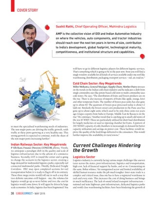 CargoConnect - May 201630
cover story
AMP is the collective vision of GOI and Indian Automotive Industry
on where the vehicles, auto components, and tractor industries
should reach over the next ten years in terms of size, contribution
to India’s development, global footprint, technological maturity,
competitiveness, and institutional structure and capabilities.
Sushil Rathi, Chief Operating Officer, Mahindra Logistics
to meet the specialised warehousing needs of industries.
The non-major ports are driving the traffic growth, with
traffic at these ports growing at a very healthy rate. This
strong growth is expected to continue, with the share of
the non-major ports increasing further.”
Indian Railways Sector: Key Megatrends
P Alli Rani, Finance Director, CONCOR affirms, “Firstly,
we anticipate a paradigm shift in the quality and scale of
logistics infrastructure due to the advent of e-commerce
business. Secondly, GST is round the corner and is going
to change the scenario in the logistics sector, creating a
huge demand for multimodal logistics parks, especially rail
connected multimodal parks. Thirdly, Dedicated Freight
Corridors. DFC may open completed sections for rail
transportation before it is ready to flag it off in its entirety.
These three mega events would roll out in such a way that
two definite outcomes will happen - one, the volumes for
logistics would go up as never before and two, the cost for
logistics would come down. It will again be driven by large
scale economies. In India, logistics has been fragmented. You
will have to go to different logistics players for different logistic services.
That’s something which is going to be in the past now. Soon you will find a
single window available for all kinds of services available under one roof like
warehousing, distribution, packaging, transport services – rail, air, road etc.”
Cold Chain Sector: Key Megatrends
Mihir Mohanta, General Manager, Supply Chain, Mother Dairy stresses
on the trends in the Indian cold chain industry and he indicates a shift from
single commodity uses like potato based cold store to multi-commodity uses
cold stores. He says, “The distribution of fruits and frozen products are on
the rise. There is also increase of imports of fruits like apple, orange, kiwi
and other temperate fruits. The number of frozen peas units has also gone
up to about 60. The quantum of frozen peas processed today is about 1.2
lakh mt. Similarly the frozen sweet corn production in the Pune area has
gone up to about eight units which used to be only three units ten years
ago. Grapes exports from India to Europe, Middle East & Russia is on the
rise.” He continues, “Another trend that is catching up is small cold stores of
the size 10-50MT. These are particularly utilised for short haul distribution
for largely medicines or used as ripening chamber for fruits. A pattern of
200-500MT capacity of cold chambers is increasingly in demand for better
capacity utilisation and savings on power cost. These facilities would im-
prove the quality of the food/drugs delivered to the consumers. This would
further improve the availability to rural towns.”
Current Challenges Hindering
the Growth
Logistics Sector
Logistics industry is currently facing various major challenges like uneven
taxes across the states, poor infrastructure, logistics and transportation,
high cost, lack of financial support by banks, and so on. Commenting on
the same, Bohm whines, “An unorganised sector and limited availability of
skilled human resource make the job much tougher. Inter-state trade is a
complex and critical issue, thus one has to have a registered warehouse in
each and every state. This increases the cost of doing business and brings
in much inefficiency. The lack of sound inland transport infrastructure –
national and state highways, port infrastructure, dedicated logistics parks
and world-class warehousing facilities, have been hindering the growth of
 
