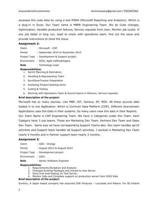 Sivaramakrishna kommana kommanasiva@gmail.com / 9502407662
accesses this cube data by using a tool MSRA (Microsoft Reporting and Analytics). Which is
a plug-in in Excel. Our Team name is MBPR Engineering Team. We do Code changes,
Optimization, Handles production failures, Service requests from User, Monitor job cycles. If
any job failed or long run, need to check with operations team, find out the issue and
provide instructions to close the Issue.
Assignment 2:
Client : Microsoft - CDP
Period : September 2014 to November 2015
Project Type : Development & Support project
Environnent : SSIS, Agile méthodologies.
Role : Technology Lead
Responsibilities:
1. Sprint Planning & Estimation.
2. Handling & Representing Team
3. BurnDownTracker Preparation
4. Analyzing Product backlog items
5. Coding & Testing
6. Working with Operations Team & Source teams in Delivery, Service requests.
Brief description of the project:
Microsoft has so many sources. Like MBP, IAT, Geneva, EP, MSX. All these sources data
loaded in to one Application. Which is Common Data Platform (CDP). Different downstream
Applications uses this Data in their systems. So many users view this data in their Reports.
Our Team Name is CDP Engineering Team. We have 2 Categories under this Team. Each
Category have 3 sub teams. Those are Marketing Dev Team, Partners Dev Team and Sales
Dev Team. Same way we have corresponding Support Teams also. Dev team handles sprint
activities and Support team handles all Support activities. I worked in Marketing Dev Team
nearly 9 months and in Partner support team nearly 3 months.
Assignment 3:
Client : GSK - Orange
Period : August 2013 to August 2014
Project Type : Development project
Environnent : SSIS
Role : Senior Software Engineer
Responsibilities:
1. Requirements Elicitation and Analysis
2. Changed Existing Packages and moved to new Server
3. Done first level testing on Test Server.
4. Monitor Jobs and Complete support on production server from SSIS Side.
Brief description of the project:
Suntory, A Japan based company has acquired GSK Products – Lucozade and Ribena. For BI-Ireland
2
 