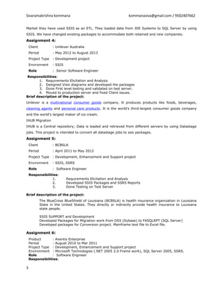 Sivaramakrishna kommana kommanasiva@gmail.com / 9502407662
Market they have used SSIS as an ETL. They loaded data from JDE Systems to SQL Server by using
SSIS. We have changed existing packages to accommodate both retained and new companies.
Assignment 4:
Client : Unilever Australia
Period : May 2012 to August 2013
Project Type : Development project
Environnent : SSIS
Role : Senior Software Engineer
Responsibilities:
1. Requirements Elicitation and Analysis
2. Designed Visio diagrams and developed the packages
3. Done First level testing and validated on test server.
4. Moved to production server and fixed Client issues.
Brief description of the project:
Unilever is a multinational consumer goods company. It produces products like foods, beverages,
cleaning agents and personal care products. It is the world's third-largest consumer goods company
and the world's largest maker of ice cream.
IHUB Migration
IHUB is a Central repository; Data is loaded and retrieved from different servers by using Datastage
jobs. This project is intended to convert all datastage jobs to ssis packages.
Assignment 5:
Client : BCBSLA
Period : April 2011 to May 2012
Project Type : Development, Enhancement and Support project
Environnent : SSIS, SSRS
Role : Software Engineer
Responsibilities:
1. Requirements Elicitation and Analysis
2. Developed SSIS Packages and SSRS Reports
3. Done Testing on Test Server
Brief description of the project:
The BlueCross BlueShield of Louisiana (BCBSLA) is health insurance organization in Louisiana
State in the United States. They directly or indirectly provide health insurance to Louisiana
state people.
SSIS SUPPORT and Development
Developed Packages for Migration work from DS5 (Sybase) to FASQLRPT (SQL Server)
Developed packages for Conversion project. Mainframe text file to Excel file.
Assignment 6:
Product : Axentis Enterprise
Period : August 2010 to Mar 2011
Project Type : Development, Enhancement and Support project
Environment : Microsoft Technologies (.NET 2005 2.0 Frame work), SQL Server 2005, SSRS.
Role : Software Engineer
Responsibilities:
3
 