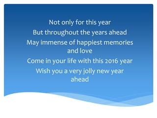 Not only for this year
But throughout the years ahead
May immense of happiest memories
and love
Come in your life with this 2016 year
Wish you a very jolly new year
ahead
 