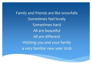 Family and friends are like snowfalls
Sometimes feel lovely
Sometimes hard
All are beautiful
All are different
Wishing you and your family
a very familiar new year 2016
 