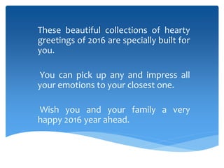 These beautiful collections of hearty
greetings of 2016 are specially built for
you.
You can pick up any and impress all
your emotions to your closest one.
Wish you and your family a very
happy 2016 year ahead.
 