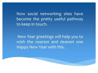 Now social networking sites have
become the pretty useful pathway
to keep in touch.
New Year greetings will help you to
wish the nearest and dearest one
Happy New Year with this.
 