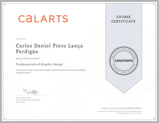 EDUCA
T
ION FOR EVE
R
YONE
CO
U
R
S
E
C E R T I F
I
C
A
TE
COURSE
CERTIFICATE
10/03/2016
Carlos Daniel Pinto Lança
Perdigão
Fundamentals of Graphic Design
an online non-credit course authorized by California Institute of the Arts and offered
through Coursera
has successfully completed
Michael Worthington
Faculty, Program in Graphic Design
School of Art
Verify at coursera.org/verify/FXNJA77GNDAT
Coursera has confirmed the identity of this individual and
their participation in the course.
 
