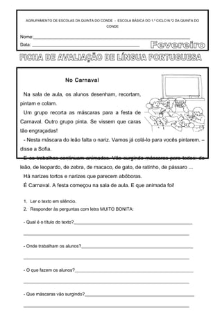 AGRUPAMENTO DE ESCOLAS DA QUINTA DO CONDE - ESCOLA BÁSICA DO 1.º CICLO N.º2 DA QUINTA DO
CONDE
Nome:______________________________________________________________________
Data: ________________________________________________
No Carnaval
Na sala de aula, os alunos desenham, recortam,
pintam e colam.
Um grupo recorta as máscaras para a festa de
Carnaval. Outro grupo pinta. Se vissem que caras
tão engraçadas!
- Nesta máscara do leão falta o nariz. Vamos já colá-lo para vocês pintarem. –
disse a Sofia.
E os trabalhos continuam animados. Vão surgindo máscaras para todos: de
leão, de leopardo, de zebra, de macaco, de gato, de ratinho, de pássaro ...
Há narizes tortos e narizes que parecem abóboras.
É Carnaval. A festa começou na sala de aula. E que animada foi!
1. Ler o texto em silêncio.
2. Responder às perguntas com letra MUITO BONITA:
- Qual é o título do texto?_____________________________________________________
__________________________________________________________________________
- Onde trabalham os alunos?__________________________________________________
__________________________________________________________________________
- O que fazem os alunos?_____________________________________________________
__________________________________________________________________________
- Que máscaras vão surgindo?_________________________________________________
__________________________________________________________________________
 