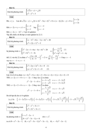 Bài 12.
Giải hệ phương trình:

√
 2 (x − y) = √xy
x2 − y2 = 3

Giải
√
x = 2y
√
2 (x − y) = xy ⇔ 2x2 − 5xy + 2y2 = 0 ⇔ (x − 2y)(2x − y) = 0 ⇔
y = 2x


x = 2
x = −2
Khi x = 2y ⇒ y = ±1 ⇒
hay
y = 1
y = −1

Đk: x ≥ y.

Lúc đó

Khi y = 2x ⇒ −3x2 = 3 (pt vô nghiệm)
Vậy đối chiếu với đk hpt có một nghiệm là (2; 1)
Bài 13.

(x − 1)2 + 6(x − 1)y + 4y2 = 20
Giải hệ phương trình:
x2 + (2y + 1)2 = 2
Giải

y = x + 9 (1)
3x − 5
⇔
 2
x + 4y2 = 1 − 4y


x2 − 2x + 1 + 6xy − 6y + 4y2 = 20
hệ phương trình ⇔
x2 + 4y2 = 1 − 4y
thế (1) vào hệ (2) ta được x2 +

2x + 18
+1
3x − 5

2

=2⇔

−9
8
. x−
55
3

2

= 1 hay x = −1

suy ra x = −1 ⇒ y = −1
Bài 14.

x2 + 2xy + 2y2 + 3x = 0 (1)
Giải hệ phương trình:
xy + y2 + 3y + 1 = 0
(2)
Giải
Lấy (1)+2.(2) ta được :(x + 2y)2 + 3 (x + 2y) + 2 = 0⇔ (x + 2y + 1) (x + 2y + 2) = 0
TH1: x + 2y + 1 = 0 ⇒ x = −2y − 1 thay vào (2) ta được
√
√
2 − 2y − 1 = 0 ⇒ y = 1 + √2 ⇒ x = −3 − 2√2
y
y = 1 − 2 ⇒ x = −3 + 2 2
TH2: x + 2y + 2 = 0 ⇒ x = −2y − 2 thay vào (2) ta được
√

√
1− 5
⇒ x = −3 + 5
y =
2√
y2 − y − 1 = 0 ⇒ 
√
1+ 5
y=
⇒ x = −3 − 5
2
Do đó hpt đã cho có 4 nghiệm
√
√
√
√
√
√
√ 1− 5
√ 1+ 5
(x; y) là :
−3 − 2 2; 1 + 2 ; −3 + 2 2; 1 − 2 ; −3 + 5;
; −3 − 5;
2
2
Bài 15.

x3 − y3 = 3x + 1
Giải hệ phương trình:
x2 + 3y2 = 3x + 1
Giải

t = x3 − 3x − 1
hệ phương trình ⇔
3t + (x2 − 3x − 1)y = 0
ta có D = x2 − 3x − 1,

với t = y3 .

Dt = (x3 − 3x − 1)(x2 − 3x − 1),
4

Dy = −3(x3 − 3x − 1)

 