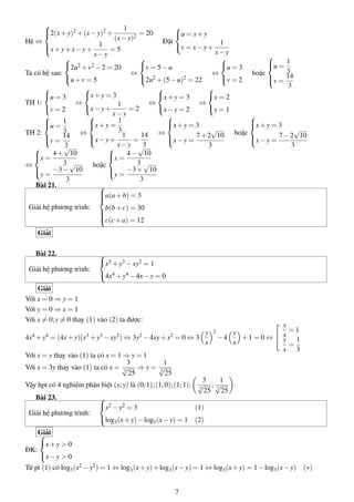 Hệ ⇔


2(x + y)2 + (x − y)2 +


1
= 20
(x − y)2


u = x + y

Đặt
x + y + x − y + 1 = 5
v = x − y + 1

x−y
x−y




u = 1
2u2 + v2 − 2 = 20
v = 5 − u
u = 3

3
Ta có hệ sau:
⇔
⇔
hoặc
u + v = 5
2u2 + (5 − u)2 = 22
v = 2
v = 14

3




x + y = 3
x = 2
u = 3
x + y = 3
⇔
⇔
TH 1:
⇔
x − y = 2
y = 1
v = 2
x − y + 1 = 2
x−y




u = 1
x + y = 1
x + y = 3
x + y = 3




√
√
3
3
TH 2:
⇔
⇔
hoặc
v = 14
x − y + 1 = 14
x − y = 7 + 2 10
x − y = 7 − 2 10




3
3
3
√

 x − y √3
x = 4 + 10
x = 4 − 10


3√
3√
⇔
hoặc


y = −3 − 10
y = −3 + 10
3
3
Bài 21.

a(a + b) = 3



Giải hệ phương trình:

b(b + c) = 30



c(c + a) = 12

Giải
Bài 22.
Giải hệ phương trình:


x3 + y3 − xy2 = 1
4x4 + y4 − 4x − y = 0

Giải
Với x = 0 ⇒ y = 1
Với y = 0 ⇒ x = 1
Với x = 0; y = 0 thay (1) vào (2) ta được:
4x4 + y4 = (4x + y)(x3 + y3 − xy2 ) ⇔ 3y2 − 4xy + x2 = 0 ⇔ 3
Với x = y thay vào (1) ta có x = 1 ⇒ y = 1
3
1
Với x = 3y thay vào (1) ta có x = √ ⇒ y = √
3
3
25
25

y
x

2

 y
=1
y
−4
+1 = 0 ⇔  x 1
y
x
=
x 3

3
1
Vậy hpt có 4 nghiệm phân biệt (x; y) là (0; 1); (1; 0); (1; 1); √ ; √
3
3
25 25
Bài 23.

x2 − y2 = 3
(1)
Giải hệ phương trình:
log (x + y) − log (x − y) = 1 (2)
3

ĐK:

5

Giải

x + y > 0
x − y > 0

Từ pt (1) có log3 (x2 − y2 ) = 1 ⇔ log3 (x + y) + log3 (x − y) = 1 ⇔ log3 (x + y) = 1 − log3 (x − y) (∗)
7

 