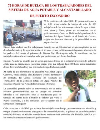 72 HORAS DE HUELGA DE LOS TRABAJADORES DEL
    SISTEMA DE AGUA POTABLE Y ALCANTARILLADO
                             DE PUERTO ESCONDIDO
                                            25 de noviembre del año 2011.- El pasado miércoles a
                                            las 9:00 horas estalló la huelga de más de 800
                                            trabajadores de los sistemas operativos de agua potable,
                                            zona Istmo y Costa, piden ser reconocidos por el
                                            gobierno estatal, Como un Sindicato independiente de la
                                            Comisión del Agua Potable en el Estado de Oaxaca,
                                            exigen sus derechos laborales y la puntualidad en sus
                                            pagos salariales

Dijo el líder sindical que los trabajadores durante más de 20 años han vivido marginados de sus
derechos laborales y de seguridad social, al no tener certeza jurídica como trabajadores al servicio de
los poderes del estado, el gobierno de Gabino Cué Monteagudo, debe de considerar que los
trabajadores tienen la necesidad de velar por sus intereses y el de sus familiares

Dijeron; No estar de acuerdo que un sector que menos trabaja en el sistema burocrático del gobierno
estatal goce de prestaciones, seguridad social, ellos que trabajan las 24:00 horas estén marginados
de sus derechos laborales y que por mucho tiempo los han engañado

Al frente de este movimiento se encuentra Ana Isabel López
Contreras, y Rey Sánchez Blas, Secretario General de trabajo y
de conflicto, del Comité Ejecutivo del Sindicato de
Trabajadores de la Comisión Estatal del Agua Potable del
Estado de Oaxaca y de Actividades Similares y Conexos

La comunidad porteña sufre las consecuencias de las malas
acciones gubernamentales por no otorgar sus derechos
laborales a sus empleados, estos al manifestarse para ser
tomados en cuenta están afectando al turismo que visita a
Puerto Escondido, y a los habitantes que se quedan sin el
servicio del vital líquido

Cabe reconocer la civilidad que tuvieron los trabajadores en huelga, por considerar esta situación y
otorgar el servicio de manera emergente a la comunidad porteña, a quienes les están brindando el
servicio y llevando su petición a través de sus representantes sindicales a la dirección del CEA y al
las instancias correspondientes del gobierno estatal
 