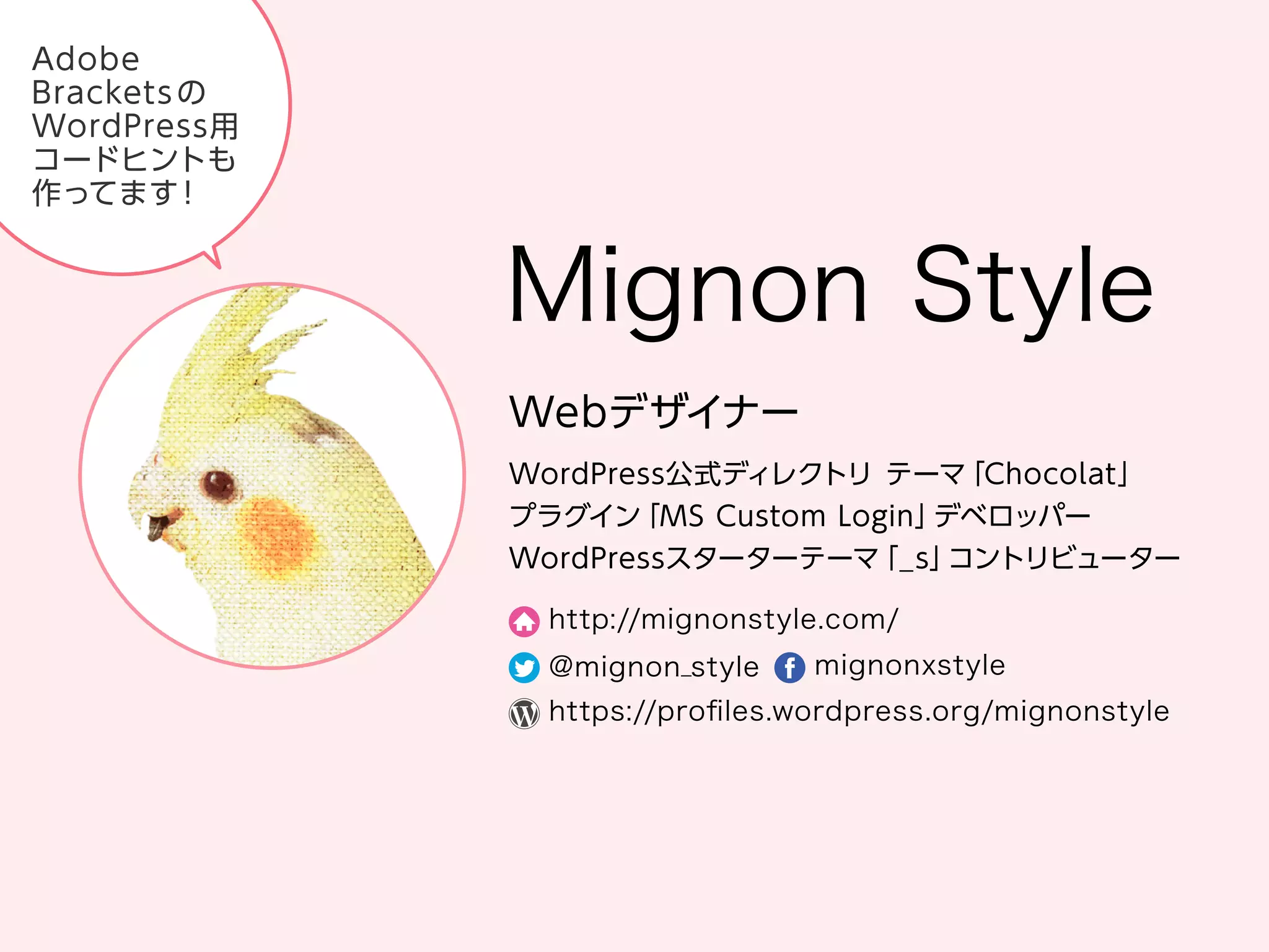 Mignon Style
Web デザイナー
WordPress 公式ディレクトリ テーマ「Chocolat」
プラグイン「MS Custom Login」デベロッパー
WordPress スターターテーマ「_s」コントリビューター
http://mignonstyle.com/
@mignon_style
mignonxstyle
https://proﬁles.wordpress.org/mignonstyle
Adobe Brackets の WordPress 用コードヒントも作ってます！
 