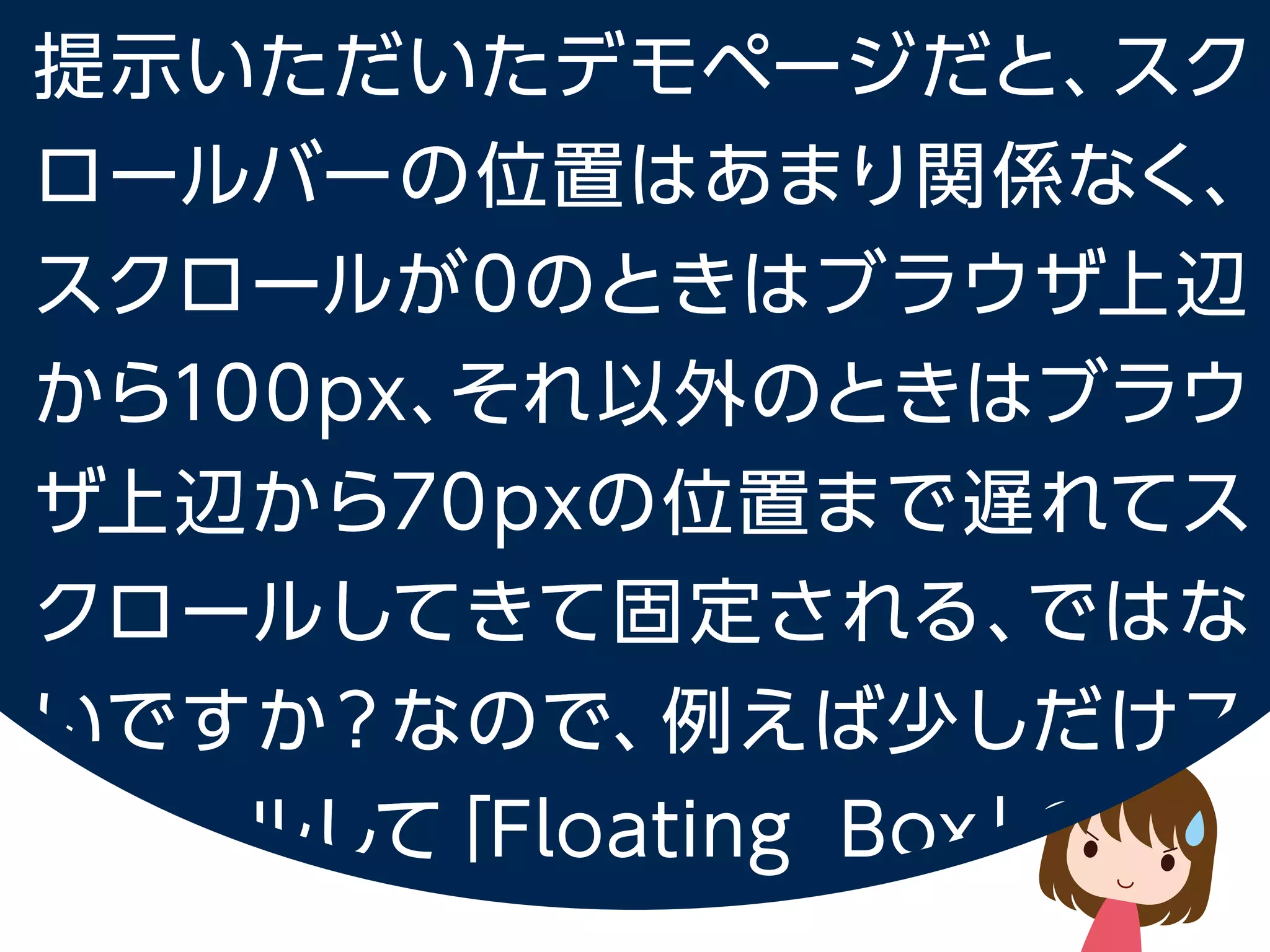 提示いただいたデモページだと、スクロールバーの位置はあまり関係なく、
スクロールが 0 のときはブラウザ上辺から100px、
それ以外のときはブラウザ上辺から 70px の位置まで遅れてスクロールしてきて固定される、
ではないですか？なので、例えば少しだけスクロールして「Floating Box」の文字が
ブラウザ上辺にくるくらいの場合はスクロールバーの上辺より Sidemenu の位置が下になっています。
 