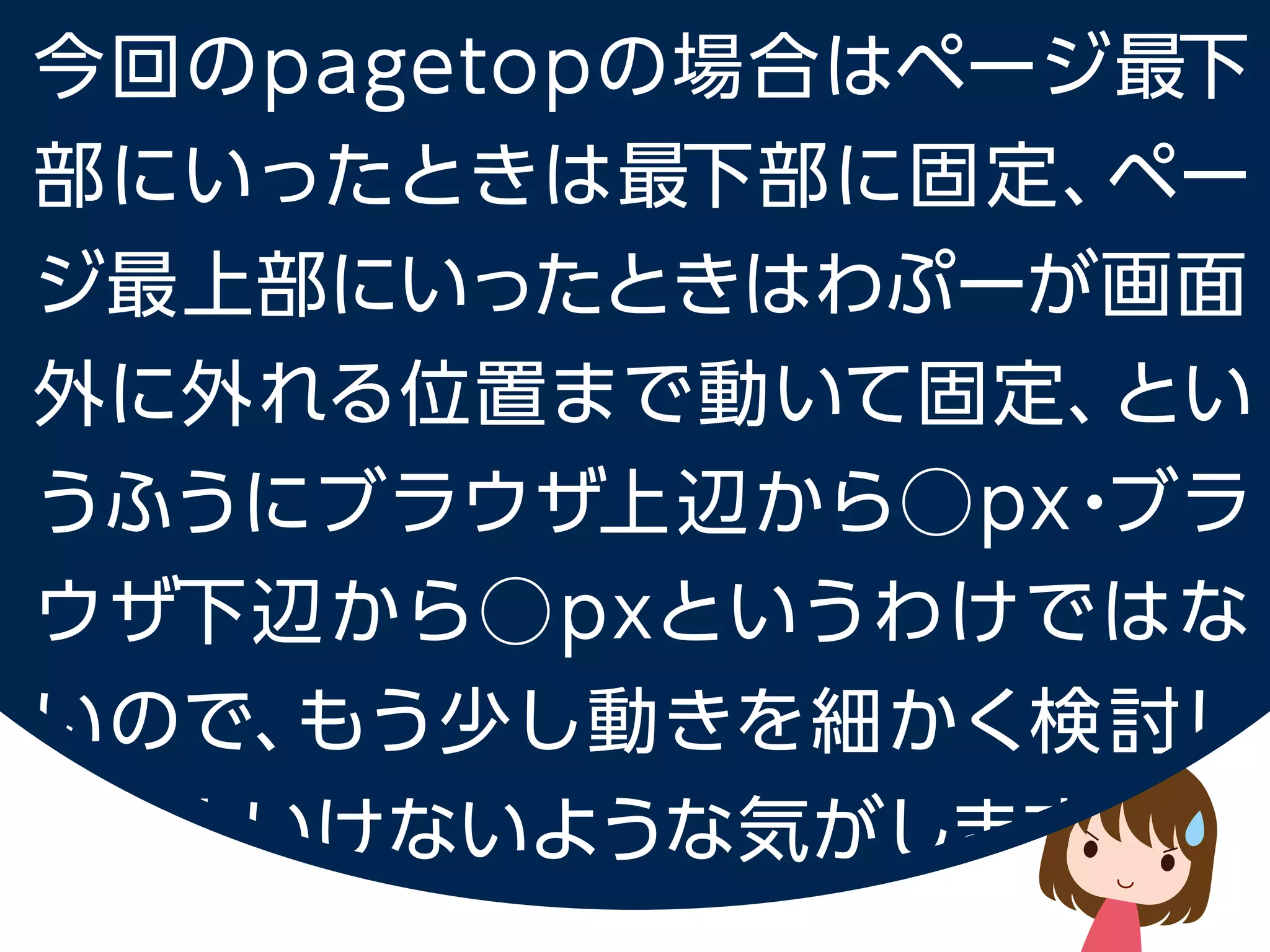 今回の pagetop の場合はページ最下部にいったときは最下部に固定、
ページ最上部にいったときはわぷーが画面外に外れる位置まで動いて固定、
というふうにブラウザ上辺から⃝px・ブラウザ下辺から⃝px というわけではないので、
もう少し動きを細かく検討しないといけないような気がします。
 