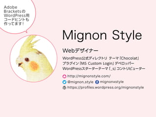 Mignon Style
Web デザイナー
WordPress 公式ディレクトリ テーマ「Chocolat」
プラグイン「MS Custom Login」デベロッパー
WordPress スターターテーマ「_s」コントリビューター
http://mignonstyle.com/
@mignon_style
mignonxstyle
https://proﬁles.wordpress.org/mignonstyle
Adobe Brackets の WordPress 用コードヒントも作ってます！
 