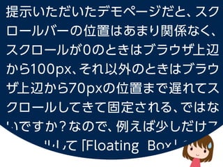 提示いただいたデモページだと、スクロールバーの位置はあまり関係なく、
スクロールが 0 のときはブラウザ上辺から100px、
それ以外のときはブラウザ上辺から 70px の位置まで遅れてスクロールしてきて固定される、
ではないですか？なので、例えば少しだけスクロールして「Floating Box」の文字が
ブラウザ上辺にくるくらいの場合はスクロールバーの上辺より Sidemenu の位置が下になっています。
 