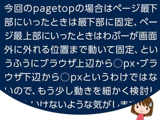 今回の pagetop の場合はページ最下部にいったときは最下部に固定、
ページ最上部にいったときはわぷーが画面外に外れる位置まで動いて固定、
というふうにブラウザ上辺から⃝px・ブラウザ下辺から⃝px というわけではないので、
もう少し動きを細かく検討しないといけないような気がします。
 