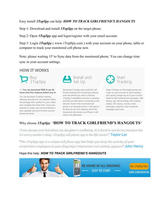 Easy install 1TopSpy can help: HOW TO TRACK GIRLFRIEND’S HANGOUTS 
Step 1: Download and install 1TopSpy on the target phone. 
Step 2: Open 1TopSpy app and login/register with your email account. 
Step 3: Login 1TopSpy ( www.1TopSpy.com ) with your account on your phone, table or 
computer to track your monitored cell phone now. 
Note: please waiting 15′ to Sync data from the monitored phone. You can change time 
sync in your account settings. 
Why choose 1TopSpy: “HOW TO TRACK GIRLFRIEND’S HANGOUTS” 
“I am always worried about my daughter’s wellbeing. It is hard to not be too invasive but 
it’s every mother’s duty. 1TopSpy cell phone spy is the life savior!” Taylor Lar 
“The 1TopSpy app is a unique cell phone spy that helps you keep the activity of your 
corporative employees at your fingertips! Impressive cost-cutting spyware” John Henry 
Hope this help: HOW TO TRACK GIRLFRIEND’S HANGOUTS 
