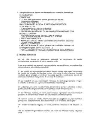  São princípios que devem ser observados na execução de medidas
socioeducativas:
PRINCÍPIOS
• LEGALIDADE (tratamento menos gravoso que adulto)
• EXCEPCIONALIDADE
DA INTERVENÇÃO JUDICIAL E IMPOSIÇÃO DE MEDIDA
SOCIOEDUCATIVA
• AUTOCOMPOSIÇÃO DE CONFLITOS
• PRIORIDADES PRÁTICAS OU MEDIDAS RESTAURATIVAS COM
RELAÇÃO A VÍTIMA
• PROPORCIONALIDADE EM RELAÇÃO À OFENSA
• BREVIDADE DA MEDIDA
• INDIVIDUALIZAÇÃO (idade, capacidades circunstâncias pessoais)
• MÍNIMA INTERVENÇÃO
• NÃO DISCRIMINAÇÃO (etnia, gênero, nacionalidade, classe social,
orientação religiosa, política ou sexual, ...)
• FORTALECIMENTO VÍNCULOS FAMILIARES E COMUNITÁRIOS
2. Direitos Individuais
Art. 49. São direitos do adolescente submetido ao cumprimento de medida
socioeducativa, sem prejuízo de outros previstos em lei:
I - ser acompanhado por seus pais ou responsável e por seu defensor, em qualquer fase
do procedimento administrativo ou judicial;
II - ser incluído em programa de meio aberto quando inexistir vaga para o cumprimento
de medida de privação da liberdade, exceto nos casos de ato infracional cometido
mediante grave ameaça ou violência à pessoa, quando o adolescente deverá ser
internado em Unidade mais próxima de seu local de residência;
III - ser respeitado em sua personalidade, intimidade, liberdade de pensamento e religião
e em todos os direitos não expressamente limitados na sentença;
IV - peticionar, por escrito ou verbalmente, diretamente a qualquer autoridade ou órgão
público, devendo, obrigatoriamente, ser respondido em até 15 (quinze) dias;
V - ser informado, inclusive por escrito, das normas de organização e funcionamento do
programa de atendimento e também das previsões de natureza disciplinar;
VI - receber, sempre que solicitar, informações sobre a evolução de seu plano individual,
participando, obrigatoriamente, de sua elaboração e, se for o caso, reavaliação;
VII - receber assistência integral à sua saúde, conforme o disposto no art. 60 desta Lei;
e
VIII - ter atendimento garantido em creche e pré-escola aos filhos de 0 (zero) a 5 (cinco)
anos.
 