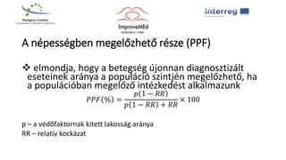A népességben megelőzhető része (PPF)
 elmondja, hogy a betegség újonnan diagnosztizált
eseteinek aránya a populáció szintjén megelőzhető, ha
a populációban megelőző intézkedést alkalmazunk
𝑃𝑃𝐹 % =
𝑝 1 − 𝑅𝑅
𝑝 1 − 𝑅𝑅 + 𝑅𝑅
× 100
p – a védőfaktornak kitett lakosság aránya
RR – relatív kockázat
 
