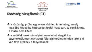 Közösségi vizsgálatok (CT)
 a közösségi próba egy olyan kísérleti tanulmány, amely
legalább két egész közösséget foglal magában, az egyik kitett,
a másik nem kitett
 a védőfaktorok némelyikét nem lehet vizsgálni az
egyéneknél, mert egy adott földrajzi terület minden lakója ki
van téve ezeknek a tényezőknek
 