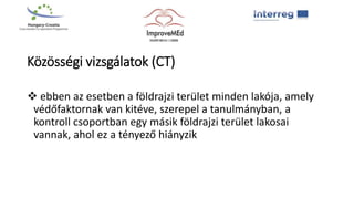 Közösségi vizsgálatok (CT)
 ebben az esetben a földrajzi terület minden lakója, amely
védőfaktornak van kitéve, szerepel a tanulmányban, a
kontroll csoportban egy másik földrajzi terület lakosai
vannak, ahol ez a tényező hiányzik
 