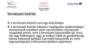 Természeti kísérlet
 a természeti kísérlet nem egy kísérletfajta
 a természeti kísérlet kifejezés megfigyelési epidemiológiai
tanulmányok esetében olyan szerencsétlen események
vizsgálatát jelenti, mint a természeti katasztrófák (pl. árvíz,
tűz vagy földrengés), vagy az emberi hibák és gondatlanság
okozta balesetek (például Csernobili katasztrófa és metil-
higanymérgezés) a Minamata-öbölben Japánban)
 
