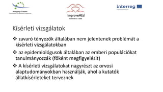 Kísérleti vizsgálatok
 zavaró tényezők általában nem jelentenek problémát a
kísérleti vizsgálatokban
 az epidemiológusok általában az emberi populációkat
tanulmányozzák (főként megfigyelésit)
 A kísérleti vizsgálatokat nagyrészt az orvosi
alaptudományokban használják, ahol a kutatók
állatkísérleteket terveznek
 