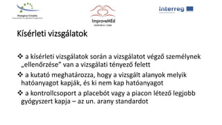 Kísérleti vizsgálatok
 a kísérleti vizsgálatok során a vizsgálatot végző személynek
„ellenőrzése” van a vizsgálati tényező felett
 a kutató meghatározza, hogy a vizsgált alanyok melyik
hatóanyagot kapják, és ki nem kap hatóanyagot
 a kontrollcsoport a placebót vagy a piacon létező legjobb
gyógyszert kapja – az un. arany standardot
 