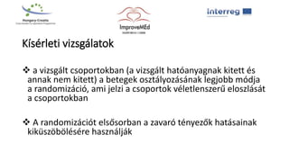 Kísérleti vizsgálatok
 a vizsgált csoportokban (a vizsgált hatóanyagnak kitett és
annak nem kitett) a betegek osztályozásának legjobb módja
a randomizáció, ami jelzi a csoportok véletlenszerű eloszlását
a csoportokban
 A randomizációt elsősorban a zavaró tényezők hatásainak
kiküszöbölésére használják
 