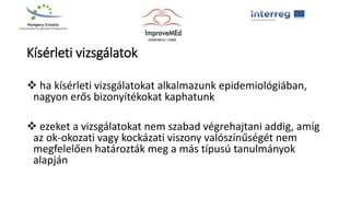Kísérleti vizsgálatok
 ha kísérleti vizsgálatokat alkalmazunk epidemiológiában,
nagyon erős bizonyítékokat kaphatunk
 ezeket a vizsgálatokat nem szabad végrehajtani addig, amíg
az ok-okozati vagy kockázati viszony valószínűségét nem
megfelelően határozták meg a más típusú tanulmányok
alapján
 
