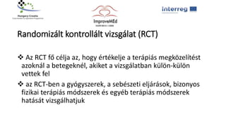 
Randomizált kontrollált vizsgálat (RCT)
 Az RCT fő célja az, hogy értékelje a terápiás megközelítést
azoknál a betegeknél, akiket a vizsgálatban külön-külön
vettek fel
 az RCT-ben a gyógyszerek, a sebészeti eljárások, bizonyos
fizikai terápiás módszerek és egyéb terápiás módszerek
hatását vizsgálhatjuk
 