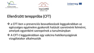Ellenőrzött tereppróba (CFT)
 a CFT-ben a prevenciós beavatkozások leggyakrabban az
egészséges egyénekre gyakorolt hatását szeretnénk felmérni,
amelyek egyenként szerepelnek a tanulmányban
 A CFT-t leggyakrabban egy vakcina hatékonyságának
vizsgálatakor alkalmazták
 