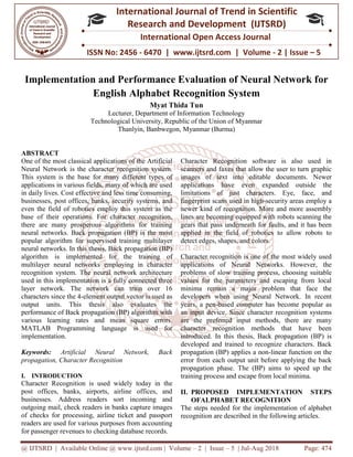 @ IJTSRD | Available Online @ www.ijtsrd.com
ISSN No: 2456
International
Research
Implementation and Performance Evaluation of Neural Network f
English Alphabet Recognition System
Lecturer,
Technological University, Republic of the Union of Myanmar
Thanlyin, Banbwegon, Myanmar (Burma)
ABSTRACT
One of the most classical applications of the
Neural Network is the character recognition system.
This system is the base for many different types of
applications in various fields, many of which are used
in daily lives. Cost effective and less time consuming,
businesses, post offices, banks, security systems, and
even the field of robotics employ this system as the
base of their operations. For character recognition,
there are many prosperous algorithms for training
neural networks. Back propagation (BP) is the most
popular algorithm for supervised training multilayer
neural networks. In this thesis, Back propagation (BP)
algorithm is implemented for the training of
multilayer neural networks employing in character
recognition system. The neural network architecture
used in this implementation is a fully connected three
layer network. The network can train over 16
characters since the 4-element output vector is used as
output units. This thesis also evaluates the
performance of Back propagation (BP) algorithm with
various learning rates and mean square errors.
MATLAB Programming language is used for
implementation.
Keywords: Artificial Neural Network, Back
propagation, Character Recognition
I. INTRODUCTION
Character Recognition is used widely today in the
post offices, banks, airports, airline offices, and
businesses. Address readers sort incoming and
outgoing mail, check readers in banks capture images
of checks for processing, airline ticket and passport
readers are used for various purposes from accounting
for passenger revenues to checking database records.
@ IJTSRD | Available Online @ www.ijtsrd.com | Volume – 2 | Issue – 5 | Jul-Aug 2018
ISSN No: 2456 - 6470 | www.ijtsrd.com | Volume
International Journal of Trend in Scientific
Research and Development (IJTSRD)
International Open Access Journal
Implementation and Performance Evaluation of Neural Network f
English Alphabet Recognition System
Myat Thida Tun
, Department of Information Technology
Technological University, Republic of the Union of Myanmar
Thanlyin, Banbwegon, Myanmar (Burma)
One of the most classical applications of the Artificial
Neural Network is the character recognition system.
This system is the base for many different types of
applications in various fields, many of which are used
in daily lives. Cost effective and less time consuming,
s, security systems, and
even the field of robotics employ this system as the
base of their operations. For character recognition,
there are many prosperous algorithms for training
neural networks. Back propagation (BP) is the most
pervised training multilayer
neural networks. In this thesis, Back propagation (BP)
algorithm is implemented for the training of
multilayer neural networks employing in character
recognition system. The neural network architecture
on is a fully connected three
layer network. The network can train over 16
element output vector is used as
output units. This thesis also evaluates the
performance of Back propagation (BP) algorithm with
ean square errors.
MATLAB Programming language is used for
Artificial Neural Network, Back
Character Recognition is used widely today in the
post offices, banks, airports, airline offices, and
businesses. Address readers sort incoming and
outgoing mail, check readers in banks capture images
of checks for processing, airline ticket and passport
eaders are used for various purposes from accounting
for passenger revenues to checking database records.
Character Recognition software is also used in
scanners and faxes that allow the user to turn graphic
images of text into editable documents. Newer
applications have even expanded outside the
limitations of just characters. Eye, face, and
fingerprint scans used in high-
newer kind of recognition. More and more assembly
lines are becoming equipped with robots scanning the
gears that pass underneath for faults, and it has been
applied in the field of robotics to allow robots to
detect edges, shapes, and colors.
Character recognition is one of the most widely used
applications of Neural Networks. However, the
problems of slow training process, choosing suitable
values for the parameters and escaping from local
minima remain a major problem that face the
developers when using Neural Network. In recent
years, a pen-based computer has become popular as
an input device. Since characte
are the preferred input methods, there are many
character recognition methods that have been
introduced. In this thesis, Back propagation (BP) is
developed and trained to recognize characters. Back
propagation (BP) applies a non
error from each output unit before applying the back
propagation phase. The (BP) aims to speed up the
training process and escape from local minima.
II. PROPOSED IMPLEMENTATION
OFALPHABET RECOGNITION
The steps needed for the implementation of alphabet
recognition are described in the following articles.
Aug 2018 Page: 474
6470 | www.ijtsrd.com | Volume - 2 | Issue – 5
Scientific
(IJTSRD)
International Open Access Journal
Implementation and Performance Evaluation of Neural Network for
Character Recognition software is also used in
scanners and faxes that allow the user to turn graphic
images of text into editable documents. Newer
applications have even expanded outside the
limitations of just characters. Eye, face, and
-security areas employ a
newer kind of recognition. More and more assembly
lines are becoming equipped with robots scanning the
that pass underneath for faults, and it has been
applied in the field of robotics to allow robots to
detect edges, shapes, and colors.
Character recognition is one of the most widely used
applications of Neural Networks. However, the
ining process, choosing suitable
values for the parameters and escaping from local
minima remain a major problem that face the
developers when using Neural Network. In recent
based computer has become popular as
an input device. Since character recognition systems
are the preferred input methods, there are many
character recognition methods that have been
introduced. In this thesis, Back propagation (BP) is
developed and trained to recognize characters. Back
propagation (BP) applies a non-linear function on the
error from each output unit before applying the back
propagation phase. The (BP) aims to speed up the
training process and escape from local minima.
PROPOSED IMPLEMENTATION STEPS
OFALPHABET RECOGNITION
The steps needed for the implementation of alphabet
recognition are described in the following articles.
 
