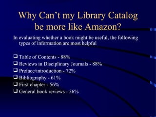 Why Can’t my Library Catalog
     be more like Amazon?
In evaluating whether a book might be useful, the following
   types of information are most helpful

 Table of Contents - 88%
 Reviews in Disciplinary Journals - 88%
 Preface/introduction - 72%
 Bibliography - 61%
 First chapter - 56%
 General book reviews - 56%
 