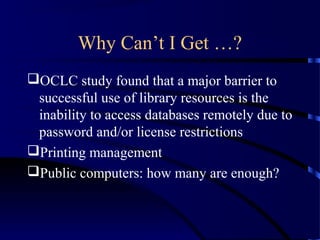 Why Can’t I Get …?
OCLC study found that a major barrier to
 successful use of library resources is the
 inability to access databases remotely due to
 password and/or license restrictions
Printing management
Public computers: how many are enough?
 