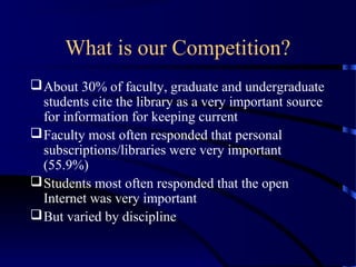 What is our Competition?
 About 30% of faculty, graduate and undergraduate
  students cite the library as a very important source
  for information for keeping current
 Faculty most often responded that personal
  subscriptions/libraries were very important
  (55.9%)
 Students most often responded that the open
  Internet was very important
 But varied by discipline
 