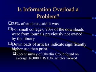 Is Information Overload a
             Problem?
25% of students said it was
For small colleges, 90% of the downloads
 were from journals previously not owned
 by the library
Downloads of articles indicate significantly
 higher use than print.
  Recent survey of Oberlin Group found on
   average 16,000 + JSTOR articles viewed
 