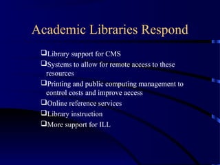 Academic Libraries Respond
 Library support for CMS
 Systems to allow for remote access to these
  resources
 Printing and public computing management to
  control costs and improve access
 Online reference services
 Library instruction
 More support for ILL
 