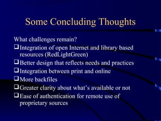 Some Concluding Thoughts
What challenges remain?
 Integration of open Internet and library based
  resources (RedLightGreen)
 Better design that reflects needs and practices
 Integration between print and online
 More backfiles
 Greater clarity about what’s available or not
 Ease of authentication for remote use of
  proprietary sources
 