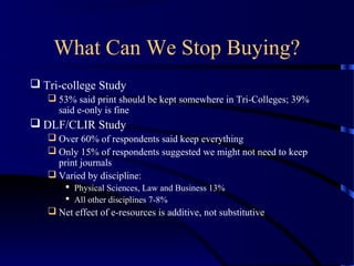 What Can We Stop Buying?
 Tri-college Study
    53% said print should be kept somewhere in Tri-Colleges; 39%
     said e-only is fine
 DLF/CLIR Study
    Over 60% of respondents said keep everything
    Only 15% of respondents suggested we might not need to keep
     print journals
    Varied by discipline:
        Physical Sciences, Law and Business 13%
        All other disciplines 7-8%
    Net effect of e-resources is additive, not substitutive
 