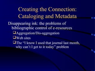 Creating the Connection:
     Cataloging and Metadata
Disappearing ink: the problems of
 bibliographic control of e-resources
  Aggregation/Dis-aggregation
  Web sites
  The “I know I used that journal last month,
   why can’t I get to it today” problem
 