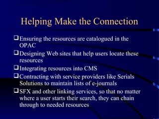 Helping Make the Connection
 Ensuring the resources are catalogued in the
  OPAC
 Designing Web sites that help users locate these
  resources
 Integrating resources into CMS
 Contracting with service providers like Serials
  Solutions to maintain lists of e-journals
 SFX and other linking services, so that no matter
  where a user starts their search, they can chain
  through to needed resources
 