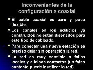 Inconvenientes de la
configuración a coaxial
El cable coaxial es caro y poco
flexible.
Los canales en los edificios ya
construidos no están diseñados para
este tipo de cableado.
Para conectar una nueva estación es
preciso dejar sin operación la red.
La red es muy sensible a fallas
locales y a falsos contactos (un falso
contacto puede inutilizar la red).
 