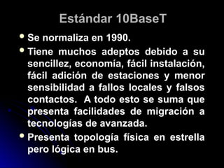 Estándar 10BaseT
Se normaliza en 1990.
Tiene muchos adeptos debido a su
sencillez, economía, fácil instalación,
fácil adición de estaciones y menor
sensibilidad a fallos locales y falsos
contactos. A todo esto se suma que
presenta facilidades de migración a
tecnologías de avanzada.
Presenta topología física en estrella
pero lógica en bus.
 
