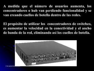 2 de septiembre de 2025
A medida que el número de usuarios aumenta, los
concentradores o hub van perdiendo funcionalidad y se
van creando cuellos de botella dentro de las redes.
El propósito de utilizar los concentradores de switcheo,
es aumentar la velocidad en la conectividad y el ancho
de banda de la red, eliminando así los cuellos de botella.
 