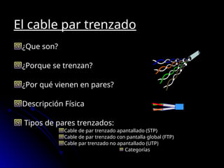 El cable par trenzado
¿Que son?
¿Porque se trenzan?
¿Por qué vienen en pares?
Descripción Física
Tipos de pares trenzados:
Cable de par trenzado apantallado (STP)
Cable de par trenzado con pantalla global (FTP)
Cable par trenzado no apantallado (UTP)
Categorías
 