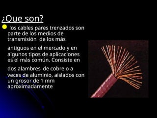 ¿Que son?
los cables pares trenzados son
parte de los medios de
transmisión de los más
antiguos en el mercado y en
algunos tipos de aplicaciones
es el más común. Consiste en
dos alambres de cobre o a
veces de aluminio, aislados con
un grosor de 1 mm
aproximadamente
 